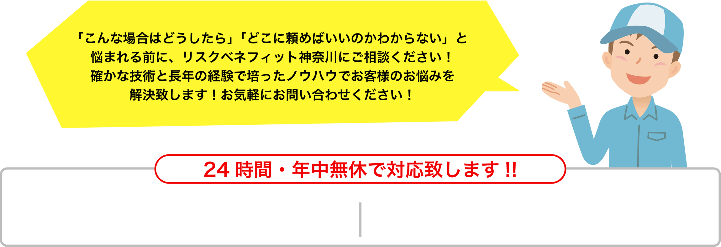 「こんな場合はどうしたら」「どこに頼めばいいのかわからない」と悩まれる前に、リスクベネフィット神奈川にご相談ください！確かな技術と長年の経験で培ったノウハウでお客様のお悩みを解決致します！お気軽にお問い合わせください！24時間・年中無休で対応致します!!