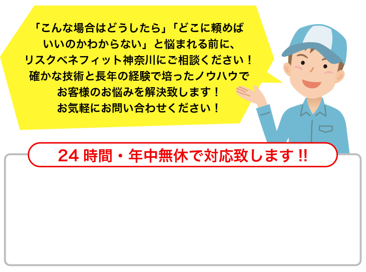 「こんな場合はどうしたら」「どこに頼めばいいのかわからない」と悩まれる前に、リスクベネフィット神奈川にご相談ください！確かな技術と長年の経験で培ったノウハウでお客様のお悩みを解決致します！お気軽にお問い合わせください！24時間・年中無休で対応致します!!