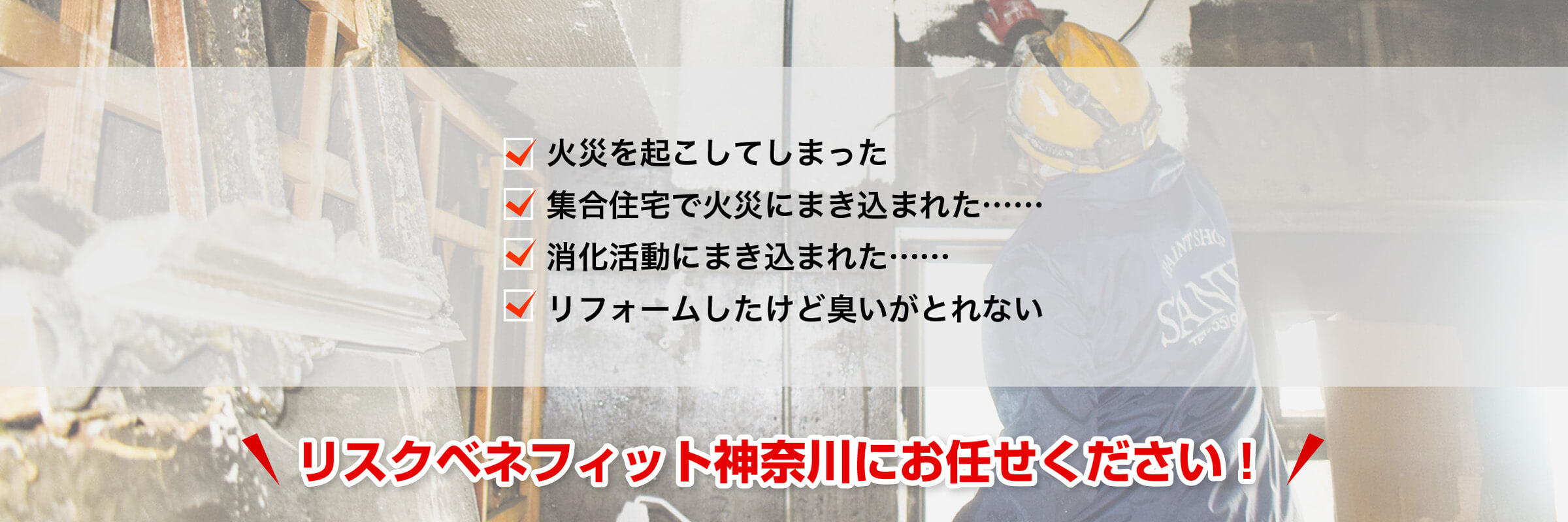 火災を起こしてしまった、集合住宅で火災にまき込まれた……、消火活動にまき込まれた……、リフォームしたけど臭いがとれない。リスクベネフィット神奈川にお任せください！